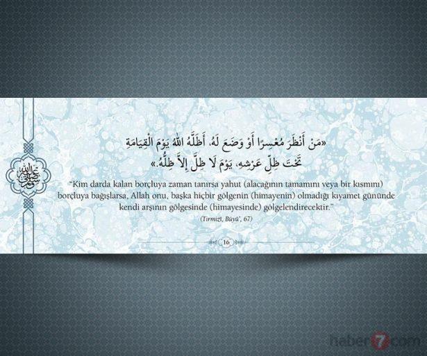 <p>"Kim darda kalan borçluya zaman tanırsa yahut<br />
(alacağının tamamını veya bir kısmını) borçluya<br />
bağışlarsa, Allah onu, başka hiçbir gölgenin<br />
(himayenin) olmadığı kıyamet gününde kendi<br />
arşının gölgesinde (himayesinde)<br />
gölgelendirecektir."<br />
(Tırmizi,Büyü',67) </p>
