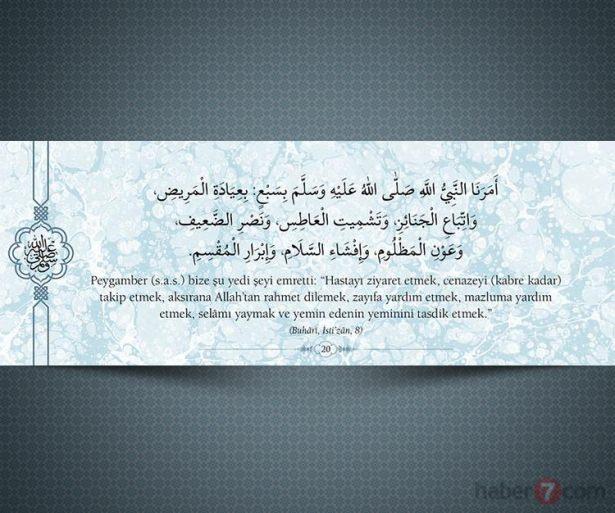<p>Peygamber(s.a.v.) bize şu yedi şeyi emretti:<br />
"Hastayı ziyaret etmek, cenazeyi (kabre kadar)<br />
takip etmek, aksırana Allah'tan rahmet dilemek,<br />
zayıfa yardım etmek, mazluma yardım etmek,<br />
selâmı yaymak ve yemin edenin yeminini tasdik<br />
etmek." (Buhari,İsti'zan,8)</p>

