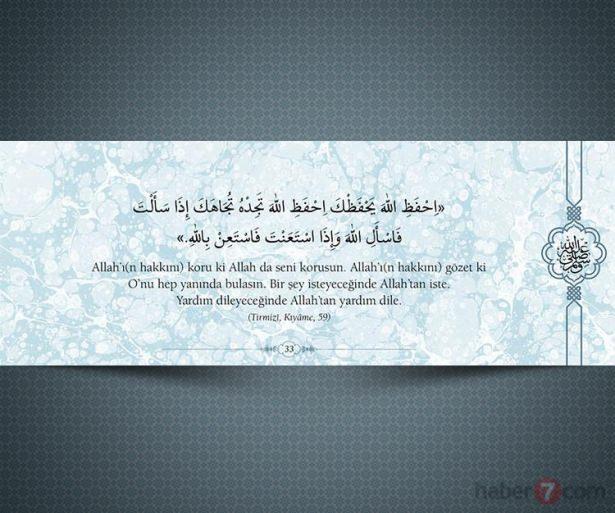 <p>Allah'ı(n hakkını) koru ki Allah da seni korusun.<br />
Allah'ı(n hakkını) gözet ki O'nu hep yanında<br />
bulasın. Bir şey isteyeceğinde Allah'tan iste.<br />
Yardım dileyeceğinde Allah'tan yardım dile.<br />
(Tırmizi, Kıyame,59)</p>
