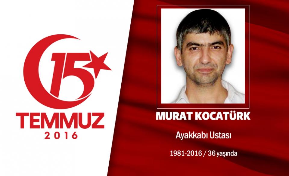 <p>35 yaşındaki Murat Kocatürk ayakkabı ustasıydı. Evli ve iki çocuk babasıydı. 15 Temmuz gecesi Cumhurbaşkanı Erdoğan'ın çağrısı üzerine sokaklara çıktı, direnişe katıldı. O saatlerde darbeci işgali altındaki Saraçhane'deki İstanbul Büyükşehir Belediyesi Başkanlığı binası önüne gitti. Hainlerin açtığı ateş sonucu şehit düştü.Şehidin babası, “Bu vatan kimseye verilmez de bölünmez de. Bu vatan için herkes ölmeye hazır. Bin tane evladım olsa hepsini de veririm bu vatan için” dedi. Şehit Murat Kocatürk, Küçükçekmece Yıldız Camii'ndeki cenaze namazı sonrası Küçükçekmece Tepeüstü mezarlığına defnedildi . </p>
