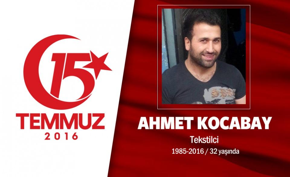 <p>Malatya Pötürgeli Ahmet Kocabay 29 yaşındaydı. İstanbul Sultangazi’de işçi olarak çalışan Ahmet Kocabay’ın 3 yaşında bir kızı vardı. Yakınları ona bir lakap takmıştı: Koca Reis.  Sosyal medyada son paylaşımı, "Her insan bir gün ölümle yüzleşecek!!!  Ölümden değildir korkular ALLAH`tan" oldu. Darbe girişimi gecesi hain darbecilere, "dur" demek için Boğaziçi Köprüsü'ne gitti. Köprüden darbeci askerler tarafından açılan ateş sonucu şehit oldu. Sultançiftliği Merkez Camii’inde kılınan cenaze namazının ardından Edirnekapı Şehitliği’ne defnedildi. </p>

<p> </p>
