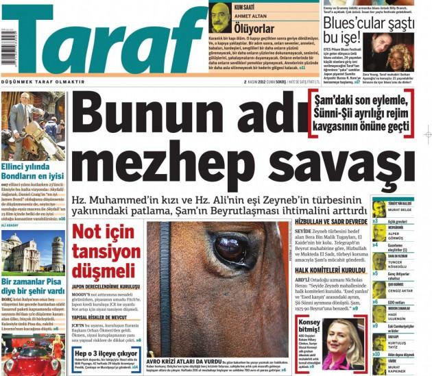 <p>Taraf gazetesi manşetten verdiği haberde, önceki gün Seyide Zeyneb türbesinin yakınlarında meydana gelen patlamanın Suriye'deki mezhepler arası çatışmaya dönüşebileği endişelerine dikkat çekti. Buraya kadar her şey normal. Ancak haberin spotunda ve detayında "Hz. Muhammed'in kızı ve Hz. Ali'nin eşi Zeyneb'in türbesi" şeklindeki ifade dikkatlerden kaçmadı. Oysa haberde Hz. Ali'nin eşi olarak gösterilen Seyide Zeyneb, Hz. Ali ile Hz. Fatima'nın kızıydı</p>