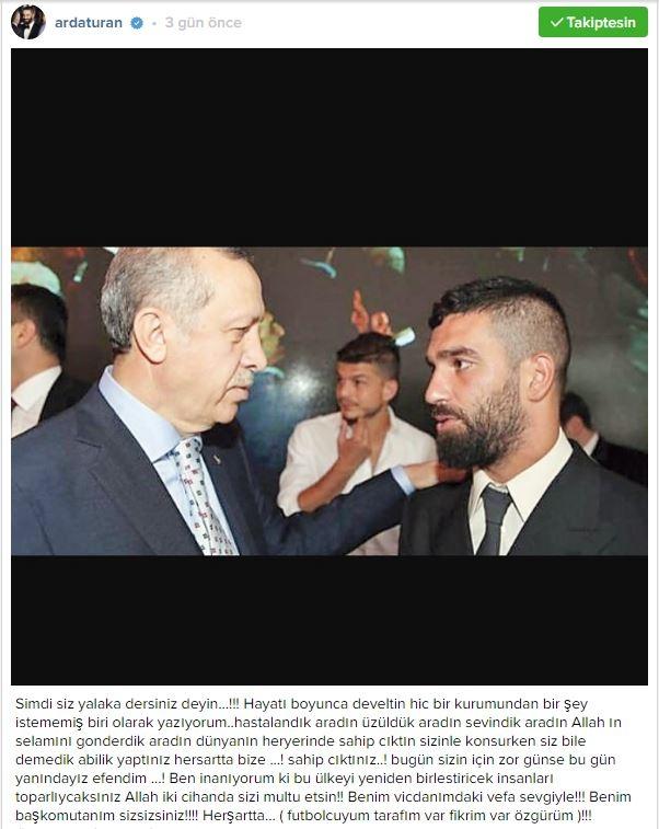 <p>Instagram hesabından Cumhurbaşkanı Recep Tayyip Erdoğan ile olan fotoğrafını paylaşan Arda Turan, şu ifadeleri kullandı;</p>

<p>"Simdi siz yalaka dersiniz deyin...!!! Hayatı boyunca develtin hic bir kurumundan bir şey istememiş biri olarak yazıyorum..hastalandık aradın üzüldük aradın sevindik aradın Allah ın selamını gonderdik aradın dünyanın heryerinde sahip cıktın sizinle konsurken siz bile demedik abilik yaptınız hersartta bize ...! sahip cıktınız..! bugün sizin için zor günse bu gün yanındayız efendim ...! Ben inanıyorum ki bu ülkeyi yeniden birlestiricek insanları toparlıycaksınız Allah iki cihanda sizi multu etsin!! Benim vicdanımdaki vefa sevgiyle!!! Benim başkomutanım sizsizsiniz!!!! Herşartta... ( futbolcuyum tarafım var fikrim var özgürüm )!!! #yaşasıntürkiyecumhuriyeti"</p>
