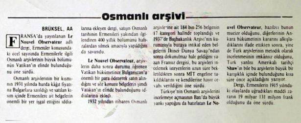 <p>Maliye Bakanlığı İstanbul Defterdarlığı'ndaki 400'e yakın sandık ve balya dolusu arşiv belgesinin, Mayıs 1931'de, okkası 3 kuruş 12 paraya Bulgaristan'daki bir fabrikaya satılmasından önce yakılmak istendiği ortaya çıktı. Osmanlı Arşivleri Uzmanı Kasım Hızlı,Bulgaristan hükümetince kağıt fabrikasından alınan bazı Osmanlı Arşivi belgelerinin Vatikan'a satıldığının iddia edildiğini belirterek, "Vatikan'ın elinde bulunan Osmanlı Arşiv vesikalarına dair Milliyet Gazetesi'nin 18 Mayıs 1989'da AA Brüksel Bürosu tarafından geçilen haberi sayfalarına taşımış" dedi. Söz konusu haber fotoğrafta görülüyor</p>
