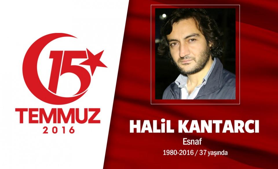 <p>37 yaşındaki Halil Kantarcı, küçük yaştan beri İslami mücadele içindeydi. 28 Şubat döneminde henüz 15 yaşındayken haksız yere idamla yargılandı, 10 yıl hapis yattı, suçsuz olduğu anlaşılınca serbest bırakıldı. 15 Temmuz gecesi sosyal medyada arkadaşlarını direnişe çağırmış, " Ateş ediyorlar. Millet birikiyor. Allah büyük" paylaşımında bulunmuştu. Darbeci hainlerin açtığı ateşte, İstanbul Çengelköy’de şehit düştü. Yanındaki ağabeyine son sözleri, “'Eşimi ve çocuklarımı çok seviyorum.</p>

<p>Onları ümmete emanet ediyorum'’ oldu. Şehidin eşi, “Onunla bir mücahit olduğunu düşündüğüm için evlendim, gururluyum” dedi.  Kantarcı, geride 9 aylık, 2,5 yaşında ve 9 yaşında 3 yetim evlat bıraktı. Şehit Halil Kantarcı, Cumhurbaşkanı Erdoğan’ın da katıldığı törenle İstanbul Fatih Camii’ndeki cenaze namazı sonrası son yolculuğuna uğurlandı. </p>
