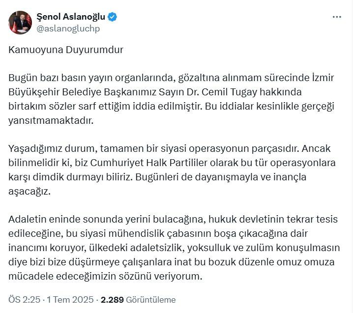 <p>Sosyal medya hesabı üzerinden yaptığı paylaşımda Aslanoğlu şunları söyledi:</p>

<p>“<em>Bugün bazı basın yayın organlarında, gözaltına alınmam sürecinde İzmir Büyükşehir Belediye Başkanımız Sayın Dr. Cemil Tugay hakkında birtakım sözler sarf ettiğim iddia edilmiştir. Bu iddialar kesinlikle gerçeği yansıtmamaktadır. Yaşadığımız durum, tamamen bir siyasi operasyonun parçasıdır. Ancak bilinmelidir ki, biz Cumhuriyet Halk Partililer olarak bu tür operasyonlara karşı dimdik durmayı biliriz. Bugünleri de dayanışmayla ve inançla aşacağız. Adaletin eninde sonunda yerini bulacağına, hukuk devletinin tekrar tesis edileceğine, bu siyasi mühendislik çabasının boşa çıkacağına dair inancımı koruyor, ülkedeki adaletsizlik, yoksulluk ve zulüm konuşulmasın diye bizi bize düşürmeye çalışanlara inat bu bozuk düzenle omuz omuza mücadele edeceğimizin sözünü veriyorum.</em></p>
