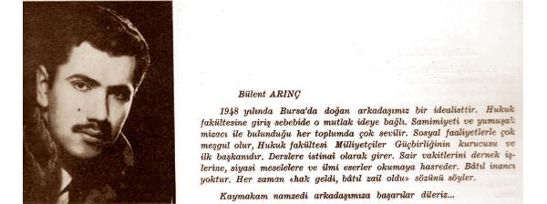 BAŞBAKAN YARDIMCISI-Bülent Arınç
O bir idealist
1948 yılında Bursa'da doğan arkadaşımız bir idealisttir. Hukuk Fakültesi'ne giriş sebebi de o mutlak ideye bağlı. Samimiyeti ve yumuşak mizacı ile bulunduğu her toplumda çok sevilir. Sosyal faaliyetlerle çok meşgul olur, Hukuk Fakültesi Milliyetçiler Güçbirliği'nin kurucusu ve ilk başkanıdır. Derslere istisnai olarak girer. Sair vakitlerini dernek işlerine, siyasi meselelere ve ilmi eserler okumaya hasreder. Batıl inancı yoktur. Her zaman 'hak geldi, batıl zail oldu' sözünü söyler.