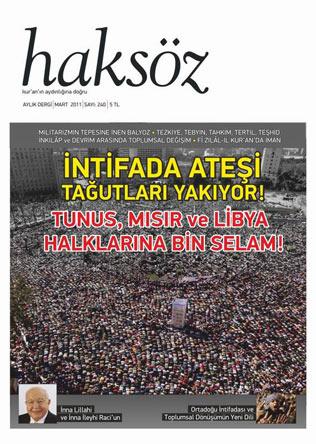 <b>Haksöz Dergisi'nin 240. Sayısı Çıktı! </b><br><br>

Haksöz Dergisi, Mart 2011 tarihli 240. sayısında Tunustan, Mısıra ve Libyaya Ortadoğu haklarının isyanını manşete taşıdı: İntifada Ateşi Tağutları Yakıyor!
Kur'an'ın aydınlığına doğru şiarıyla aylık yayınını sürdüren Haksöz Dergisi, Ortadoğu'da diktatörlere karşı yükselen intifadayı derginin ağırlıklı gündemi yaparak çıktı. Tunus'tan Libya'ya K. Afrika ve Ortadoğu'daki gelişmelerin ve özellikle de Mısır intifadasının değerlendirildiği dergide ayrıca Balyoz Darbe Planı ve 28 Şubat darbesi ile ilgili değerlendirmelere yer veriliyor. Derginin Gündem bölümünde "Ortadoğu'da Korku Duvarları Aşılıyor!" başlığıyla Ortadoğu'daki isyanlar analiz edilirken Hamza Türkmen, Ortadoğu intifadası üzerinden toplumsal dönüşümün yeni diline dikkat çekiyor. Bahadır Kurbanoğlu, Mısır intifadasından çıkarılacak ibretlik dersleri madde madde okuyucularla paylaşıyor. Remzi Barud ise Mısır devriminin inandığında ve kararlı olduğunda bir insanın, halkın ne kadar güçlü olduğunu bir kez daha gösterdiğini ortaya koyuyor. Musa Üzer, İran'daki protestoların yaşanan isyan dalgasında nereye düştüğünü; Güney Uzun ise Kemalistlerin Ortadoğu isyanları üzerinden kurdukları fantezileri ele alıyor. Bu gündemle irtibatlı olarak Murat Aydoğdu, Araf Suresi'ndeki ayetler üzerinden inkılâp ve devrim arasında toplumsal değişimin bağlamını irdeliyor.
Balyoz gündemi Rıdvan Kaya ve Bahadır Kurbanoğlu tarafından değerlendiriliyor. Kaya, ayrılmaz ikili Kemalizm ve militarizmi geriletmek için sürece müdahil olmak gerekliliğini işlerken Kurbanoğlu, Balyoz davasında dikkat edilmesi gereken noktalara dikkat çekiyor.<br><br>
Kur'an çalışmalarının da ağırlıklı yer aldığı bu sayıda Murat Kayacan, Seyyid Kutub'un tefsiri Fi Zilâl-il Kur'an'da iman konusunu çeşitli açılardan ele alıyor. Fevzi Zülaloğlu, Kur'an'la yürüyüşümüzde önümüzü aydınlatan beş meşale olarak nitelediği kavramları inceliyor: Tezkiye, Tebyin, Tahkim, Tertil, Teşhid. Kıssa çalışmalarını sürdüren Cengiz Duman ise Zülkarneyn kıssasını Kur'an perspektifinde nasıl anlamak gerektiğini ve bu kıssanın ne gibi mesajlar içerdiğini analiz ediyor.
"İslam Tarihinden Portreler" üst başlıklı yazı dizisine devam eden Ali Değirmenci, bu ay Ebu Müslim Horasani'nin mücadelesini anlatıyor.<br><br>
Dergide ayrıca Zehra Çomaklı Türkmen, Diyanet'in mevlit kandili ile sevgililer gününün aynı güne denk gelmesi hakkındaki açıklamasını; Abdurrahman Yıldırım "Kılıç ve Kelime" adıyla yeni çıkan İmadüddin Halil'in romanını değerlendiriyor.
Erbakan'ın vefatıyla ilgili derginin baskı aşamasında eklenen taziye açıklamasının yanı sıra Murat Koç'un Ortadoğu intifadasını konu edindiği "Nesillerin Duasıdır Devrim!" başlıklı denemesi ve Bünyamin Doğruer'in "İsyan Ateşi" adlı şiirleri dikkat çekiyor.