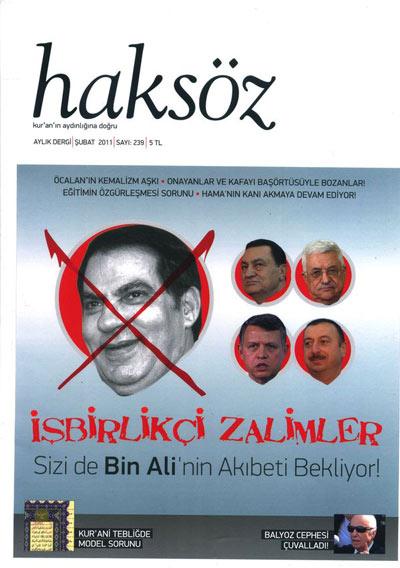 <b>Haksözden Küresel İntifada!</b>

Haksöz Dergisi, Şubat 2011 tarihli 239. Sayısında Tunus ve Mısır halkının isyanını manşete çıkardı: İşbirlikçi Zalimler! Sizi de Bin Alinin Akıbeti Bekliyor! "Kur'an'ın aydınlığına doğru" şiarıyla aylık yayınını sürdüren Haksöz Dergisi, bu ay halkların diktatörlere karşı direnişini ön plana çıkarıyor. Tunus diktatörünün devrilmesinin ardından birçok ülkede baş gösteren protestolara atıfla Bin Ali'nin yanı sıra Hüsnü Mübarek, Mahmud Abbas, Kral Abdullah ve İlham Aliyev gibi diktatörlere "İşbirlikçi Zalimler! Sizi de Bin Ali'nin Akıbeti Bekliyor!" diye seslenen Haksöz, küresel intifadayı selamlıyor.<br><br>
 "Tunus Model Olmayı Asıl Şimdi Hak Etti!" başlıklı yazısında Rıdvan Kaya Tunus intifadasının arka planını ve diğer Arap ülkelere de sıçrayan intifadayı nasıl bir gelecek beklediğini analiz ediyor. Bahadır Kurbanoğlu ise "Tunus İntifadası Diktatörlüklerin Sonu; Yeni Umutların Başlangıcı Olabilir mi?" başlıklı yazısında madde madde nasıl bir tabloyla karşılaştığımızı tahlil ediyor. Eğitimin özgürleşmesi sorununu kaleme alan Ersoy Göveç, resmi ideolojinin mahiyetinin yanı sıra Türk/milli eğitim sisteminin özelliklerini irdeliyor. Anaokullarından üniversiteye kadar okulların sorunlarına da değinen Göveç, Eğitim Şurasının kararlarına da dikkat çekiyor. Mısır'da bir kilisenin bombalanması sonrasında Kıptilerin isyan etmesindeki faktörleri ve İslam coğrafyasındaki gayrimüslimlerin durumunu inceleyen Murat Özer, gelişmelerin Müslüman-Hıristiyan çatışmasını tetikleyip tetiklemeyeceğini sorguluyor. Musa Üzer ise 29 yıl önce Suriye'nin Hama şehrinde gerçekleşen katliamı gündemleştirerek kayıpların bulunması talebiyle konuyu gündeme taşımak gerektiğini belirtiyor.