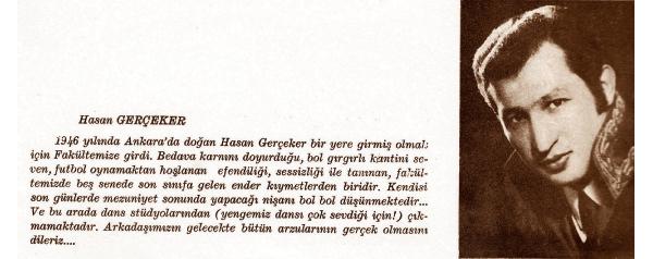 YARGITAY ESKİ BAŞKANI - FUTBOL FEDERASYONU TAHKİM KURULU BAŞKANI -Hasan GERÇEKER
Bol gırgırlı kantini sever
Bir yere girmek için fakültemize girdi. Bedava karnını doyurduğu, bol gırgırlı kantini seven, futbol oynamaktan hoşlanan, efendiliği, sessizliği ile tanınan, fakültemizde 5 senede son sınıfa gelen ender kıymetlerden biridir. Kendisi son günlerde mezuniyet sonunda yapacağı nişanı bol bol düşünmektedir. Ve bu arada dans stüdyolarından (yengemiz dansı çok sevdiği için) çıkmamaktadır.