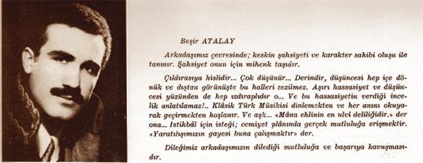 EN BEREKETLI YILLIK BAŞBAKAN YARDIMCISI-Beşir ATALAY
Izdıraplı arkadaş
Arkadaşımız çevresinde keskin şahsiyeti ve karakter sahibi oluşu ile tanınır. Şahsiyet onun için mihenk taşıdır. Çıldırasıya hislidir. Çok düşünür. Derindir, düşüncesi hep içe dönük ve dıştan görünüşte bu halleri sezilmez. Aşırı hassasiyet ve düşüncesi yüzünden de hep ızdıraplıdır o. Ve hassasiyetin verdiği incelik anlatılamaz. Klasik Türk Musikisi dinlemekten ve her anını okuyarak geçirmekten hoşlanır.