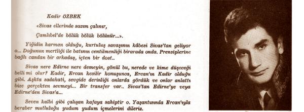 ESKİ HSYK BAŞKANVEKİLİ Kadir ÖZBEK

O dilek gerçek oldu

Yıllıkta yer alan iki ismin yeri çok özel. HSYK eski Başkanvekili Kadir Özbek ve eşi Ercan Akçay da yıllıkta yer alıyor. Okul sıralarında başlayan bu birliktelik hala sürüyor. Ercan Akçay'ın bölümünde birbirlerine olan sevgileri şu sözlerle anlatılıyor:

Ercan'ı mı görmek istediniz. Kadir'i bulun yeter. Kadir'le mi bir işiniz var, o zaman da Ercan'ın yanına gidin yeter. Birbirlerinden hiç ayrılmazlar, tanrı da onları ayırmasın, uzun bir ömür mutlu olsunlar ve de onlar ersin muradına...

Kadir Özbek ise yıllıkta şöyle tanıtılıyor: Yiğidin harman olduğu, Kurtuluş Savaşı'nın kabesi Sivas'tan geliyor o. Doğu'nun mertliği ve batının centilmenliği bir arada onda. Prensiplerine bağlı candan bir arkadaş.