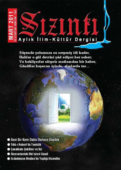 <b>Sızıntı</b><br><br>
33 yıldır yayın hayatını sürdüren Sızıntı, astronomiden biyoteknolojiye, edebiyattan felsefeye, sanattan tarihe, tasavvuftan sağlığa kadar uzanan geniş bir yelpazede okurla buluşuyor.<br><br>
Derginin Mart sayısı 'Seni Bir Kere Daha Derince Duyduk ' başlıklı başyazı ile açılıyor: "Senin sayende mâneviyâta ve sevgiye uyanan gönüller, sanki sadece sevgi ve saygı solukluyormuşçasına ruhlarından yükselen ulvî sesler ve insanî enginliklerini dillendiren sözlerle asırlar ve asırlar boyu insanî değerlerin yanıltmayan temsilcileri oldular. Büyük çoğunluğu itibarıyla insanlık âlemi, onların seslerinde ve sözlerinde, o güne kadar keşfedemediği vicdanının heyecanlarını duydu ve kendi iç derinliğine muttali oldu. Evet, Senin sayende birbirinden oldukça farklı görünen bütün insanlar, hatta bir mânâda cinler ve ruhanîler, o zamana dek bir türlü hissedemedikleri, hissedip söyleyemedikleri, söylemeye muvaffak olup da yerli yerince dillendiremedikleri her şeyi seslendirebiliyor ve büyük ölçüde pek çok problemi çözebiliyordu..."<br><br>
Derginin diğer yazılarında Ömer ARİFAĞAOĞLU Alyuvarlardaki Mu'cizevî Sanatı Osman SÜZEN Bizim Şehirlerimiz, Bizim Evlerimizi Nihat DAĞLI Aşk, Göçmenlik ve Kadınlık Hâllerini (Kitaplık) Arslan MAYDA Tıbb-ı Nebevî'de Temizliği Arif SARSILMAZ Bilim ve 'Yaratılışı Neriman DÜZYOL Süt Dişleri Bakımını Murat DUMAN Ecdadımızın Medine'de Yaptığı Hizmetleri Hamza AYDIN Açlığın Sırlı Çözümünü Dr. Ramazan BALCI Çanakkale Şehitlerini Mehmet HALEOĞLU İstiklâl Marşı'nın Kabulü nü anlatıyor. Bu sayının "Kalbin Zümrüt Tepelerinde" bölümünün konusu Tetimme (Hakikat-i Muhammediye)