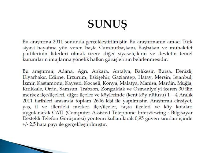 <b>SUNUŞ</b>
<p>
</p>

Bu araştırma 2011 sonunda gerçekleştirilmiştir. Bu araştırmanın amacı Türk siyasi hayatına yön veren başta Cumhurbaşkanı, Başbakan ve muhalefet partilerinin liderleri olmak üzere diğer siyasetçilerin ve devletin temel kurumların imajlarına yönelik halkın görüşlerinin belirlenmesidir.

Bu araştırma; Adana, Ağrı, Ankara, Antalya, Balıkesir, Bursa, Denizli, Diyarbakır, Edirne, Erzurum, Eskişehir, Gaziantep, Hatay, Mersin, İstanbul, İzmir, Kastamonu, Kayseri, Kocaeli, Konya, Malatya, Manisa, Mardin, Muğla, Kırıkkale, Ordu, Samsun, Trabzon, Zonguldak ve Osmaniyeyi içeren 30 ilin merkez ilçe/ilçeleri, diğer ilçeler ve köylerinde (kent-köy nüfusu) 1  4 Aralık 2011 tarihleri arasında toplam 2606 kişi ile yapılmıştır. Araştırma cinsiyet, yaş, il ve illerdeki merkez ilçe/ilçeler, taşra ilçeleri ve köy kotaları uygulanarak CATI (Computer Assisted Telephone Interviewing - Bilgisayar Destekli Telefon Görüşmesi) yöntemi kullanılarak 0,95 güven sınırları içinde +/- 2,5 hata payı ile gerçekleştirilmiştir.