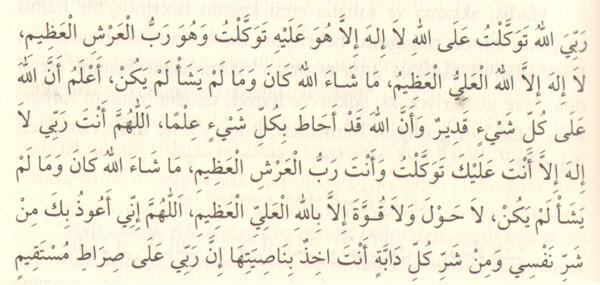 "Rabbim Allah'dır, tevekkülüm de Allah'adır. O'ndan başka ilâh yoktur. O'na tevekkül ettim. O, Yüce Arş'ın Rabbi'dir.<br>
Yüce ve azamet sahibi Allah'tan başka ilâh yoktur. O, ne dilemişse olmuş, olmamasını dilediği şey de olmamıştır. Biliyorum ki, Allah'ın her şeye gücü yeter ve Allah, ilmiyle her şeyi kuşatmıştır.<br>
Allahım, Sen Rabbimsin, Senden başka ilâh yok; Sana tevekkül ettim; Sen, Arş-ı Azîm'in Rabbi'sin. Allah, neyi dilediyse o olmuş, olmamasını dilediği şey de olmamıştır; Günahtan kaça¬cak güç, ibadet edecek kuvvet ancak Aziz ve Hakim olan Allah'ın yardımıyla kazanılabilir.<br>
Allahım, nefsimin ve Senin idarende olan bütün canlıların şerrinden Sana sığınırım. "Rabbim elbette tam istikamet üzeredir.;" (Hûd Sûresi, 56)