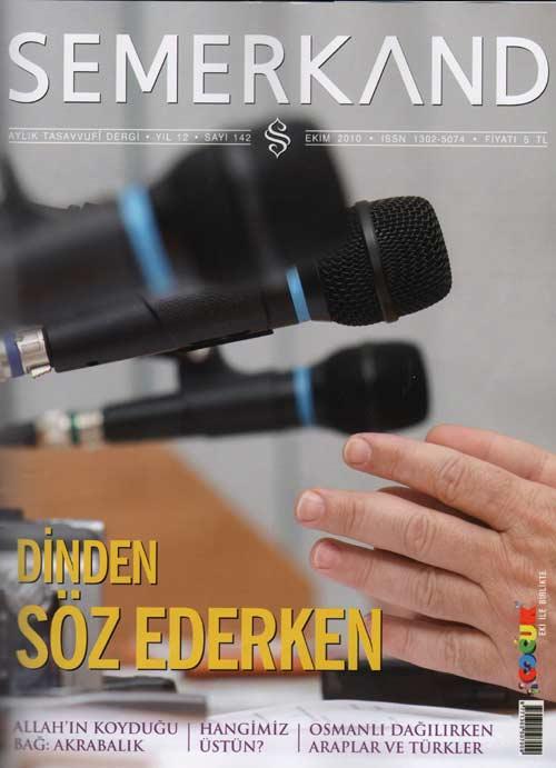 12. yayın yılına giren Aylık Tasavvufi Dergi Semerkand'ın bayilerde satılmakta olan Ekim 2010 tarihli 142. sayısının kapak konusu Dinden Söz ederken başlığını taşıyor.
<br><br>
Dergide Muhammed Erol'un Hangi İlim başlıklı yazısı Peyfamberimiz Hz. Muhammed'in emri gereği kadın ve erkek her Müslümanca öğrenilmesi farz olan ilimin ne olduğuna işaret ediliyor. Mükerrem Mete'nin Allah'ın Koyduğu Bağ Akrabalık yazısında zalim akrabalarla ilişkilere dikkat çekilirken şeytanın insanı kötülüğe ikna edemeyince iyiliklerle aldattığı noktasının altı çiziliyor... "En Büyük Mucize Kuran" ve Veliler Allah'ı hatırlatır" yazıları da derginin ilgi çekici yazıları arasında yer alıyor.
<br><br>
www.semerkanddergisi.com adresinden eski sayılarına ulaşılabilen dergide ayın konusu Ali Yurtgezen imzalı "Dinden Sözederken" yazısında ise "dinden söz edelim ama..." denilerek dinden söz etmenin adabına ve inceliklerine dikkat çekiliyor. "Mesele dönüp dolaşıp dinin "peygamber mirasçısı alimler"den öğrenilmesi noktasına geliyor. Medya, toplumun "alim" anlayışını da değiştirdi. Ağzı iyi laf yapan şovmen hocaları, ilim tarihimizde asırlar evvel tartışılmış ve hiçbir derde deva olmayan ihtilaflı meşeleri ilk kez kendisi keşfetmiş gibi yeniden gündeme taşıyan müçtehit taslaklarını, her ilahiyat profesörünü alim zanneder olduk" denilen yazıda dini konularda medyaya değil ilmihale bakılması gerektiği vurgulanıyor.
<br><br>
Bu yazıda ilginç çekici bir kutuda "Gerçek alimleri arayıp bulmamız gerekiyor. <br><br>İşte onları fark ettiren bazı alametler" denilerek şu özellikler sıralanıyor: