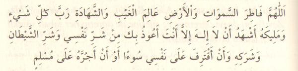 "Ey gökleri ve yeri yaratan, görünen ve görünmeyen âlemleri bilen Allahım! Her şeyin Rabbi ve Sahibi olan Allahım, şehâdet ederim ki, Senden başka ilâh yoktur. Nefsimin ve şeytanın şerrinden, onun ağından, nefsime bir kötülük yüklemekten veya bir müslümana kötülük dokundurmaktan Sana sığınırım.'' (4 defa)